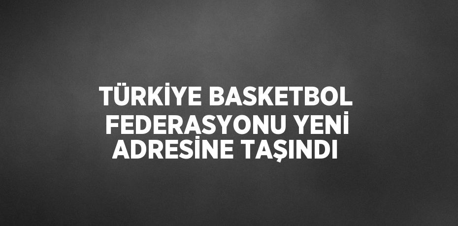 TÜRKİYE BASKETBOL FEDERASYONU YENİ ADRESİNE TAŞINDI