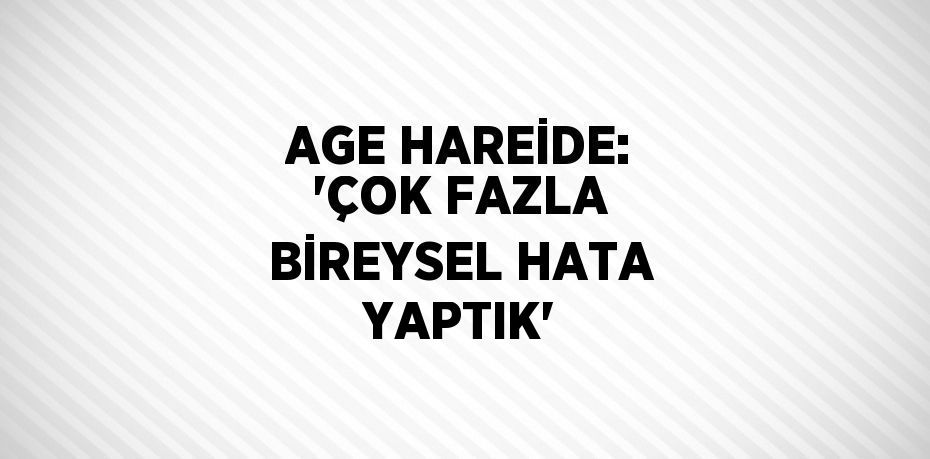 AGE HAREİDE: 'ÇOK FAZLA BİREYSEL HATA YAPTIK'