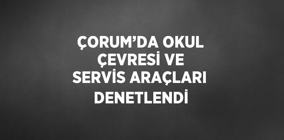 ÇORUM’DA OKUL ÇEVRESİ VE SERVİS ARAÇLARI DENETLENDİ