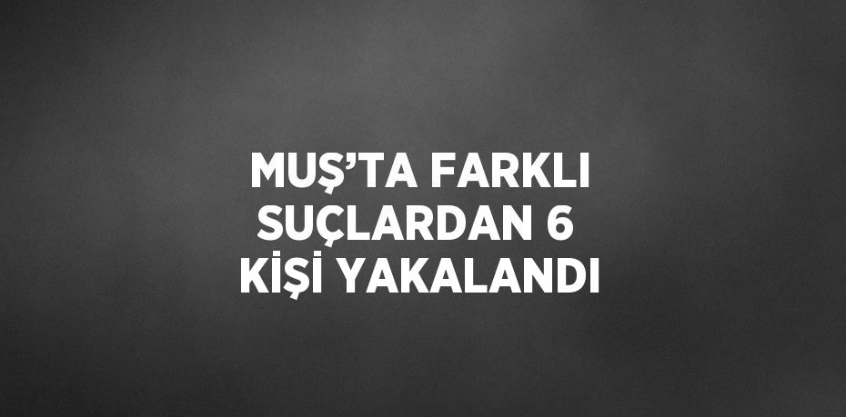 MUŞ’TA FARKLI SUÇLARDAN 6 KİŞİ YAKALANDI