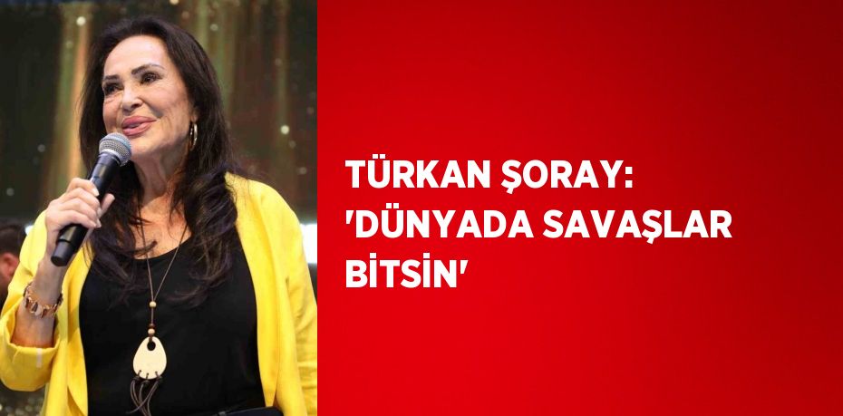 TÜRKAN ŞORAY: 'DÜNYADA SAVAŞLAR BİTSİN'