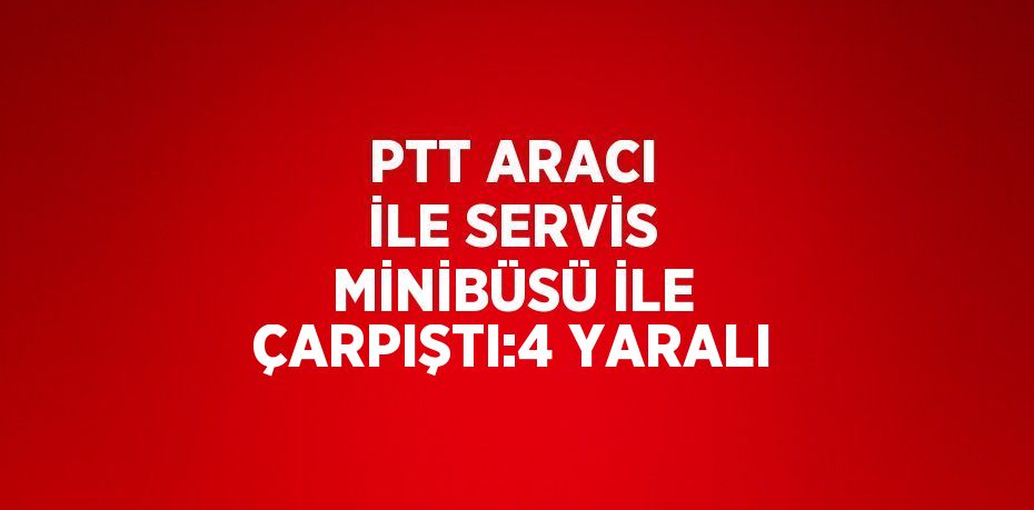 PTT ARACI İLE SERVİS MİNİBÜSÜ İLE ÇARPIŞTI:4 YARALI