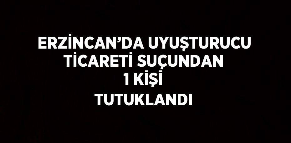 ERZİNCAN’DA UYUŞTURUCU TİCARETİ SUÇUNDAN 1 KİŞİ TUTUKLANDI