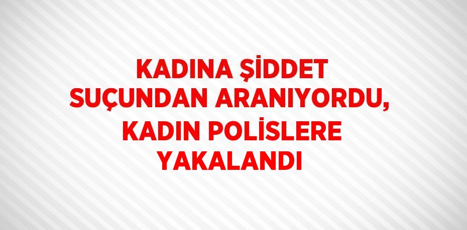 KADINA ŞİDDET SUÇUNDAN ARANIYORDU, KADIN POLİSLERE YAKALANDI