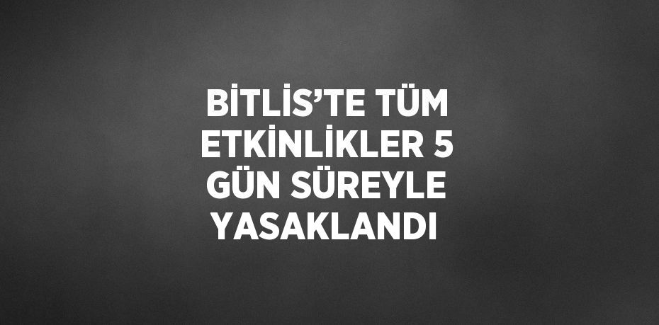 BİTLİS’TE TÜM ETKİNLİKLER 5 GÜN SÜREYLE YASAKLANDI