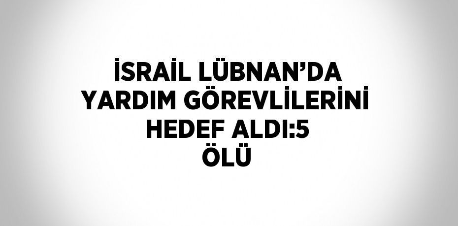 İSRAİL LÜBNAN’DA YARDIM GÖREVLİLERİNİ HEDEF ALDI:5 ÖLÜ