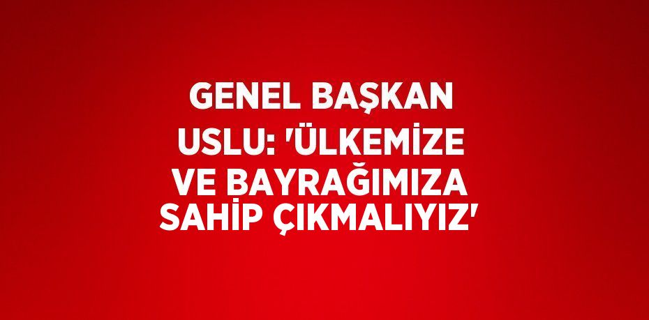 GENEL BAŞKAN USLU: 'ÜLKEMİZE VE BAYRAĞIMIZA SAHİP ÇIKMALIYIZ'