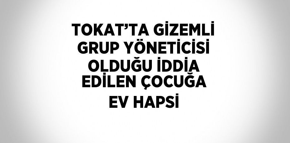 TOKAT’TA GİZEMLİ GRUP YÖNETİCİSİ OLDUĞU İDDİA EDİLEN ÇOCUĞA EV HAPSİ