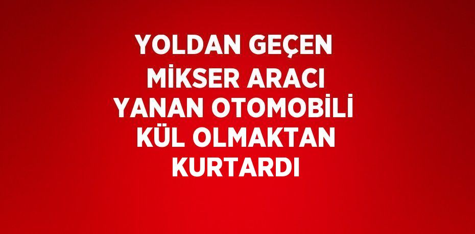 YOLDAN GEÇEN MİKSER ARACI YANAN OTOMOBİLİ KÜL OLMAKTAN KURTARDI