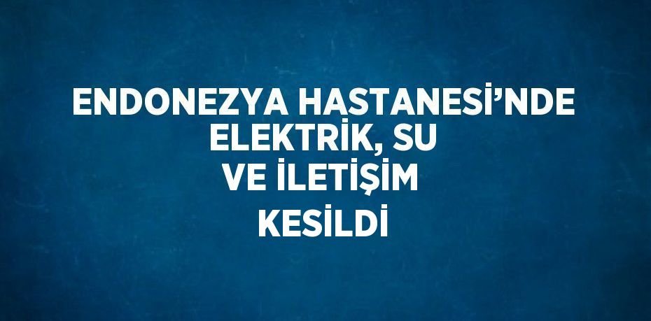 ENDONEZYA HASTANESİ’NDE ELEKTRİK, SU VE İLETİŞİM KESİLDİ