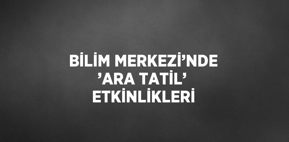 BİLİM MERKEZİ’NDE ’ARA TATİL’ ETKİNLİKLERİ