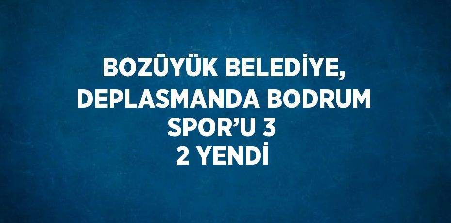 BOZÜYÜK BELEDİYE, DEPLASMANDA BODRUM SPOR’U 3 2 YENDİ