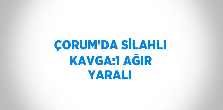 ÇORUM’DA SİLAHLI KAVGA:1 AĞIR YARALI