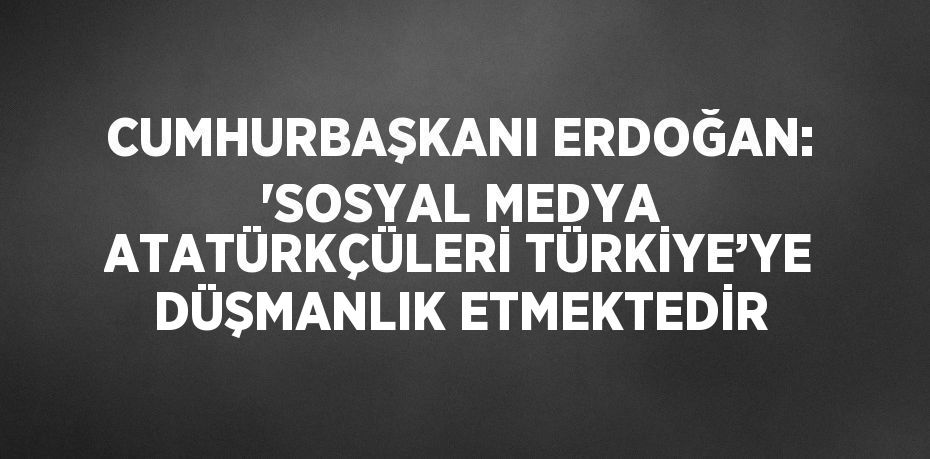 CUMHURBAŞKANI ERDOĞAN: 'SOSYAL MEDYA ATATÜRKÇÜLERİ TÜRKİYE’YE DÜŞMANLIK ETMEKTEDİR