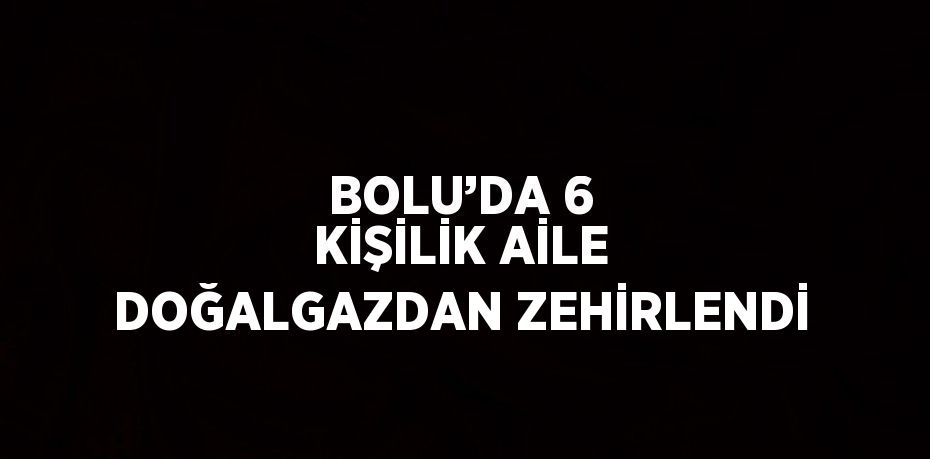 BOLU’DA 6 KİŞİLİK AİLE DOĞALGAZDAN ZEHİRLENDİ