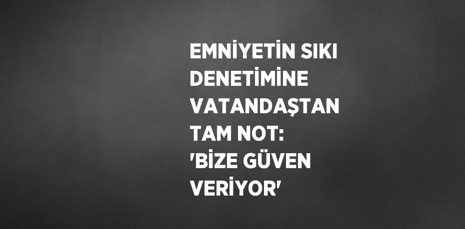 EMNİYETİN SIKI DENETİMİNE VATANDAŞTAN TAM NOT: 'BİZE GÜVEN VERİYOR'