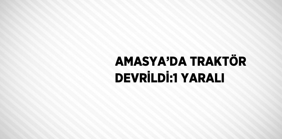 AMASYA’DA TRAKTÖR DEVRİLDİ:1 YARALI