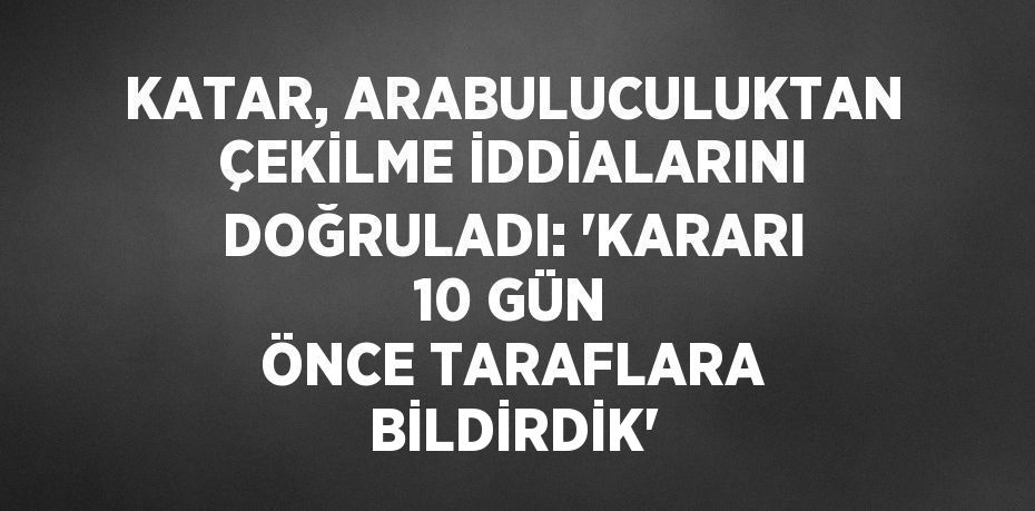 KATAR, ARABULUCULUKTAN ÇEKİLME İDDİALARINI DOĞRULADI: 'KARARI 10 GÜN ÖNCE TARAFLARA BİLDİRDİK'