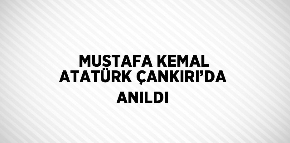 MUSTAFA KEMAL ATATÜRK ÇANKIRI’DA ANILDI