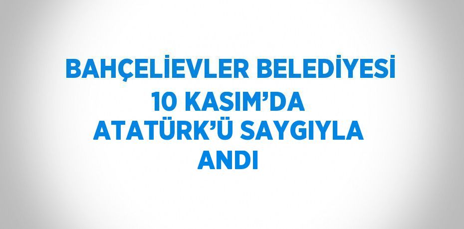 BAHÇELİEVLER BELEDİYESİ 10 KASIM’DA ATATÜRK’Ü SAYGIYLA ANDI