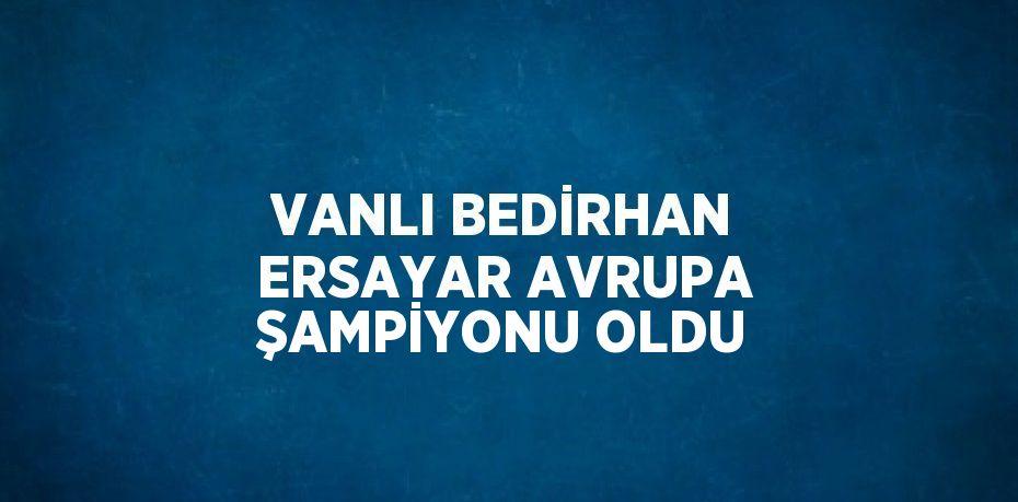 VANLI BEDİRHAN ERSAYAR AVRUPA ŞAMPİYONU OLDU