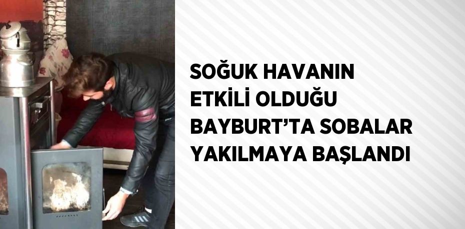 SOĞUK HAVANIN ETKİLİ OLDUĞU BAYBURT’TA SOBALAR YAKILMAYA BAŞLANDI