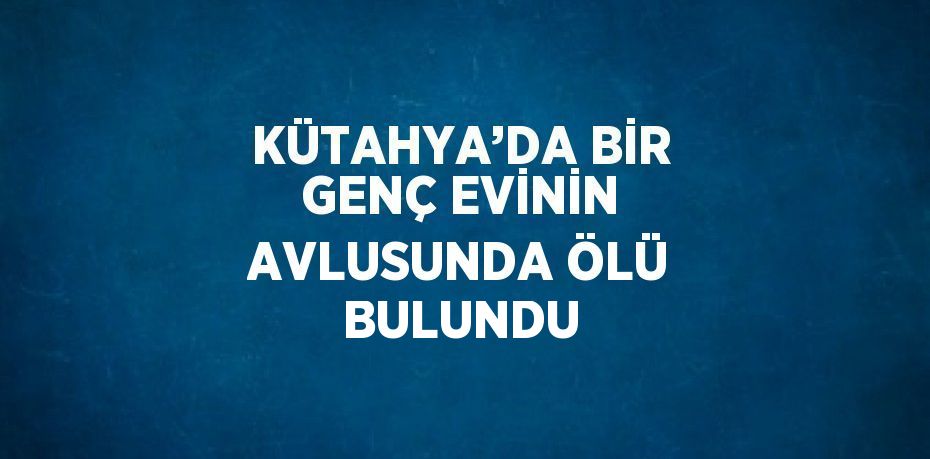 KÜTAHYA’DA BİR GENÇ EVİNİN AVLUSUNDA ÖLÜ BULUNDU