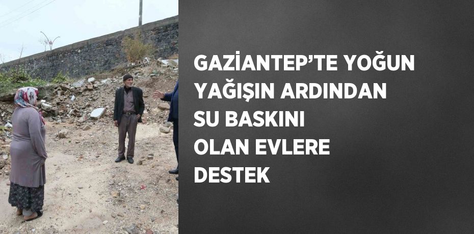 GAZİANTEP’TE YOĞUN YAĞIŞIN ARDINDAN SU BASKINI OLAN EVLERE DESTEK