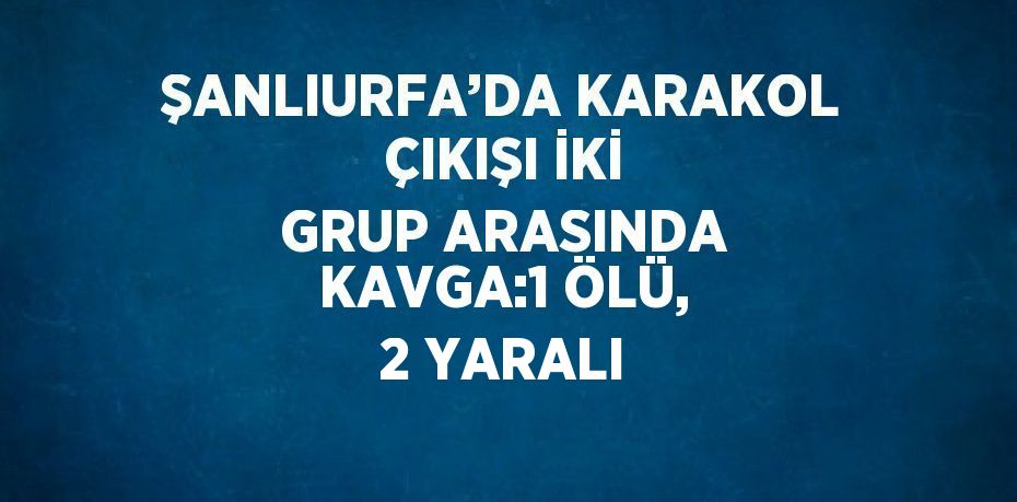 ŞANLIURFA’DA KARAKOL ÇIKIŞI İKİ GRUP ARASINDA KAVGA:1 ÖLÜ, 2 YARALI