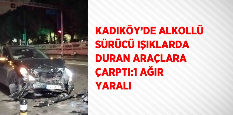 KADIKÖY’DE ALKOLLÜ SÜRÜCÜ IŞIKLARDA DURAN ARAÇLARA ÇARPTI:1 AĞIR YARALI