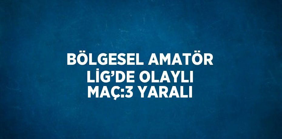 BÖLGESEL AMATÖR LİG’DE OLAYLI MAÇ:3 YARALI