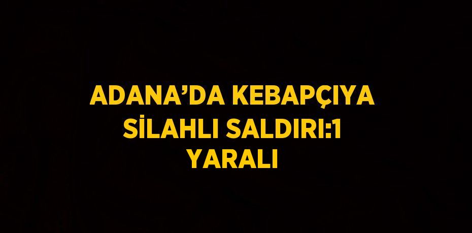 ADANA’DA KEBAPÇIYA SİLAHLI SALDIRI:1 YARALI