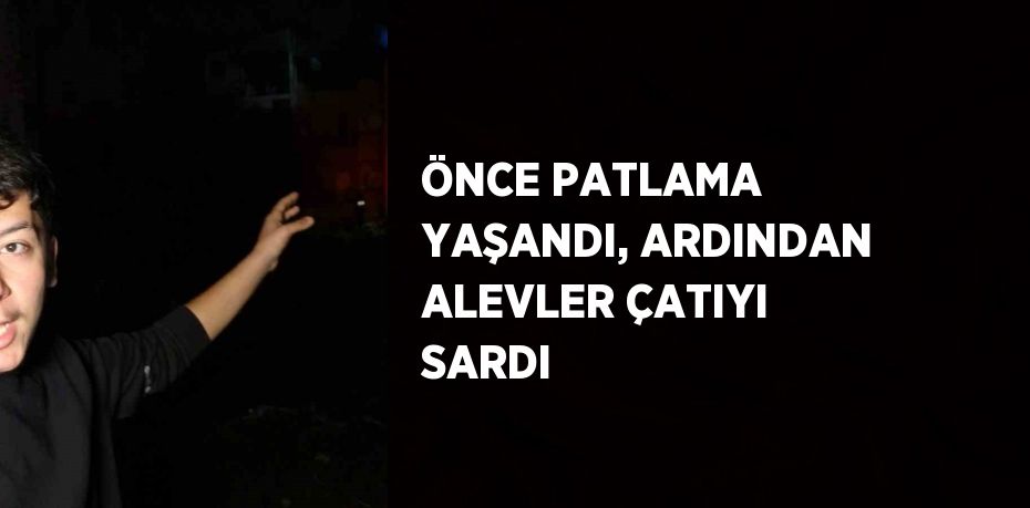 ÖNCE PATLAMA YAŞANDI, ARDINDAN ALEVLER ÇATIYI SARDI