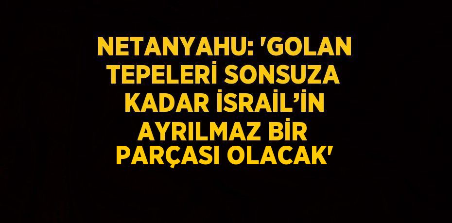 NETANYAHU: 'GOLAN TEPELERİ SONSUZA KADAR İSRAİL’İN AYRILMAZ BİR PARÇASI OLACAK'