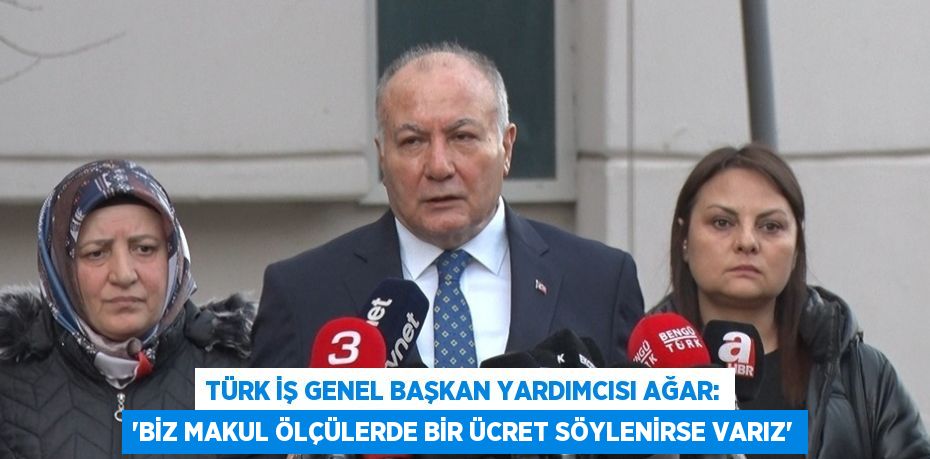 TÜRK İŞ GENEL BAŞKAN YARDIMCISI AĞAR: 'BİZ MAKUL ÖLÇÜLERDE BİR ÜCRET SÖYLENİRSE VARIZ'