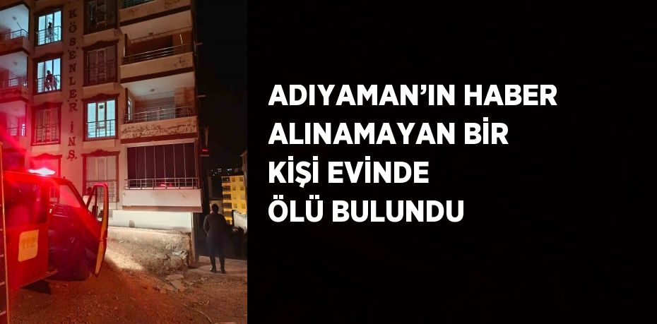 ADIYAMAN’IN HABER ALINAMAYAN BİR KİŞİ EVİNDE ÖLÜ BULUNDU