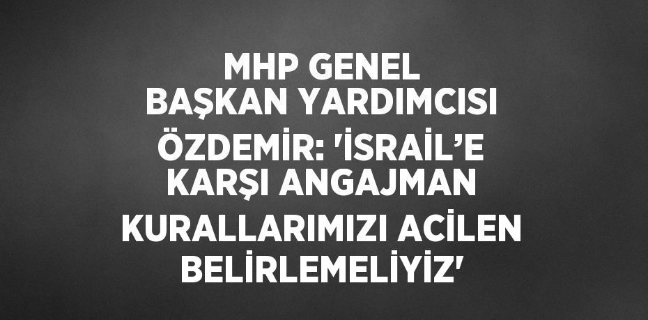 MHP GENEL BAŞKAN YARDIMCISI ÖZDEMİR: 'İSRAİL’E KARŞI ANGAJMAN KURALLARIMIZI ACİLEN BELİRLEMELİYİZ'