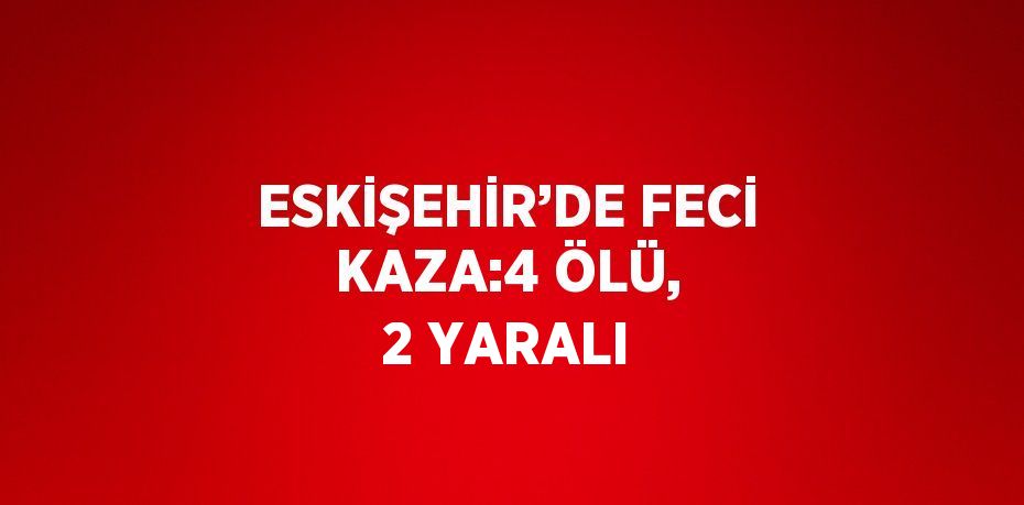 ESKİŞEHİR’DE FECİ KAZA:4 ÖLÜ, 2 YARALI