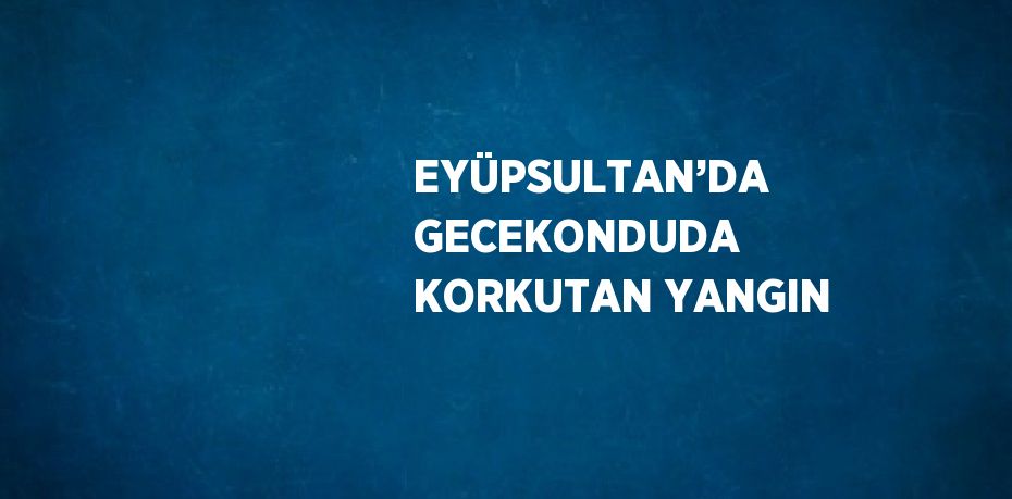 EYÜPSULTAN’DA GECEKONDUDA KORKUTAN YANGIN