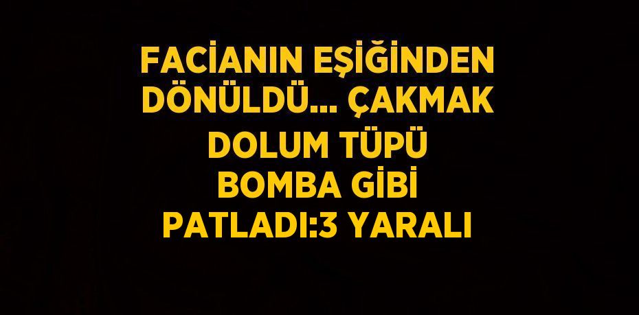 FACİANIN EŞİĞİNDEN DÖNÜLDÜ... ÇAKMAK DOLUM TÜPÜ BOMBA GİBİ PATLADI:3 YARALI