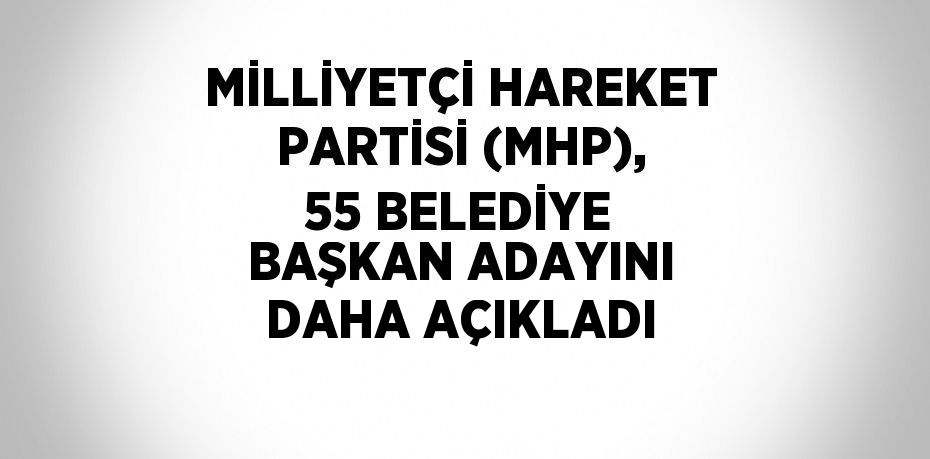 MİLLİYETÇİ HAREKET PARTİSİ (MHP), 55 BELEDİYE BAŞKAN ADAYINI DAHA AÇIKLADI