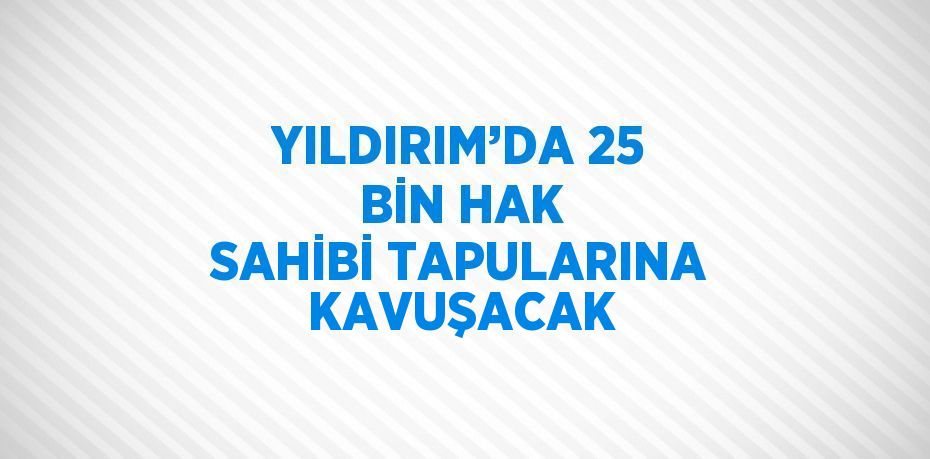 YILDIRIM’DA 25 BİN HAK SAHİBİ TAPULARINA KAVUŞACAK