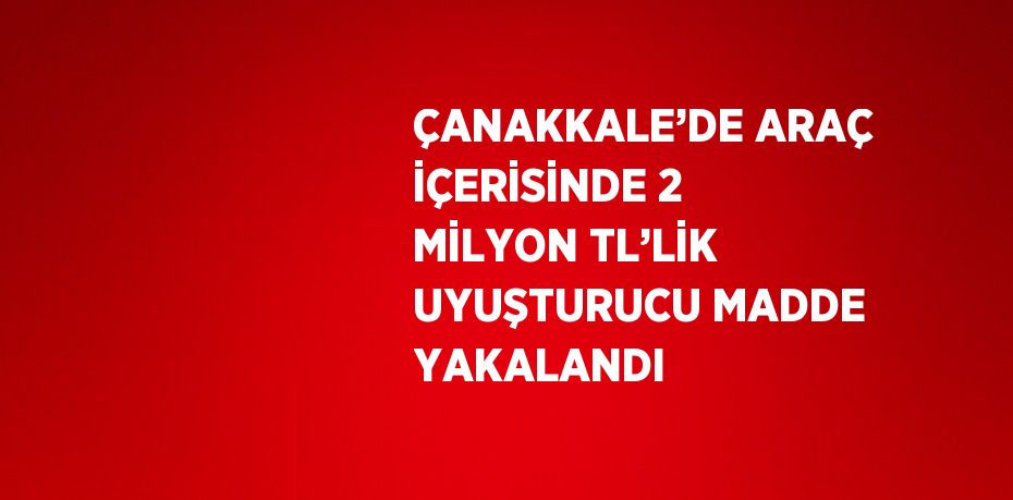 ÇANAKKALE’DE ARAÇ İÇERİSİNDE 2 MİLYON TL’LİK UYUŞTURUCU MADDE YAKALANDI