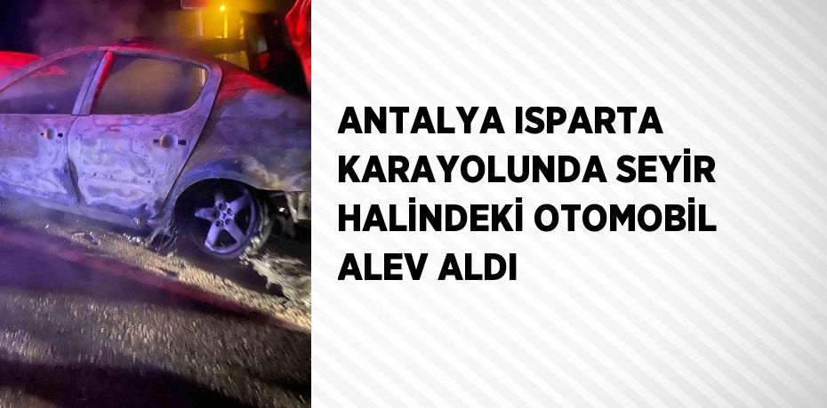 ANTALYA ISPARTA KARAYOLUNDA SEYİR HALİNDEKİ OTOMOBİL ALEV ALDI