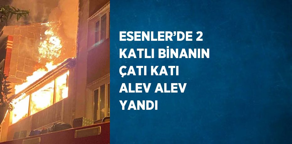 ESENLER’DE 2 KATLI BİNANIN ÇATI KATI ALEV ALEV YANDI