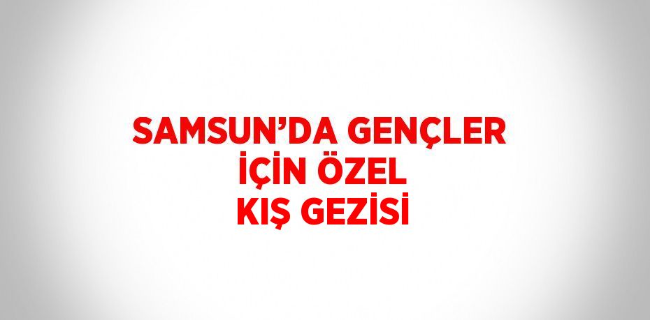 SAMSUN’DA GENÇLER İÇİN ÖZEL KIŞ GEZİSİ