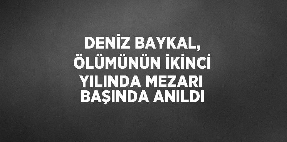 DENİZ BAYKAL, ÖLÜMÜNÜN İKİNCİ YILINDA MEZARI BAŞINDA ANILDI