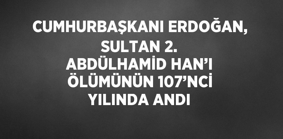 CUMHURBAŞKANI ERDOĞAN, SULTAN 2. ABDÜLHAMİD HAN’I ÖLÜMÜNÜN 107’NCİ YILINDA ANDI