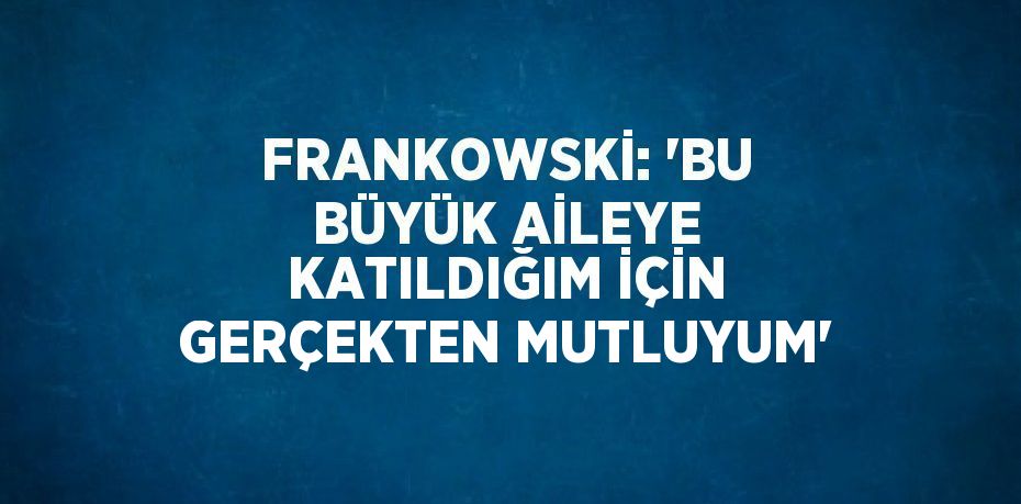 FRANKOWSKİ: 'BU BÜYÜK AİLEYE KATILDIĞIM İÇİN GERÇEKTEN MUTLUYUM'