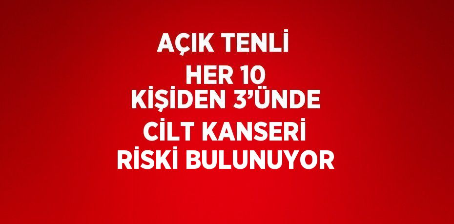 AÇIK TENLİ HER 10 KİŞİDEN 3’ÜNDE CİLT KANSERİ RİSKİ BULUNUYOR